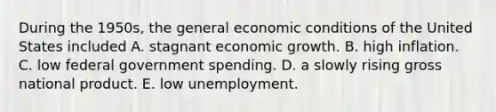 During the 1950s, the general economic conditions of the United States included A. stagnant economic growth. B. high inflation. C. low federal government spending. D. a slowly rising gross national product. E. low unemployment.