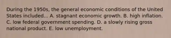 During the 1950s, the general economic conditions of the United States included... A. stagnant economic growth. B. high inflation. C. low federal government spending. D. a slowly rising gross national product. E. low unemployment.