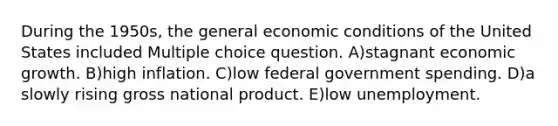 During the 1950s, the general economic conditions of the United States included Multiple choice question. A)stagnant economic growth. B)high inflation. C)low federal government spending. D)a slowly rising gross national product. E)low unemployment.