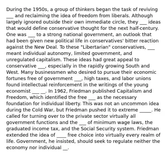 During the 1950s, a group of thinkers began the task of reviving ___ and reclaiming the idea of freedom from liberals. Although largely ignored outside their own immediate circle, they ___ ideas that would define conservative thought for the next half-century. One was ___ to a strong national government, an outlook that had been given new political life in conservatives' bitter reaction against the New Deal. To these "Libertarian" conservatives, ___ meant individual autonomy, limited government, and unregulated capitalism. These ideas had great appeal to conservative ___, especially in the rapidly growing South and West. Many businessmen who desired to pursue their economic fortunes free of government ___, high taxes, and labor unions found intellectual reinforcement in the writings of the young economist ___ __. In 1962, Friedman published Capitalism and Freedom, which identified the free ___ as the necessary foundation for individual liberty. This was not an uncommon idea during the Cold War, but Friedman pushed it to extreme _____. He called for turning over to the private sector virtually all government functions and the ___ of minimum wage laws, the graduated income tax, and the Social Security system. Friedman extended the idea of ____ free choice into virtually every realm of life. Government, he insisted, should seek to regulate neither the economy nor individual __.