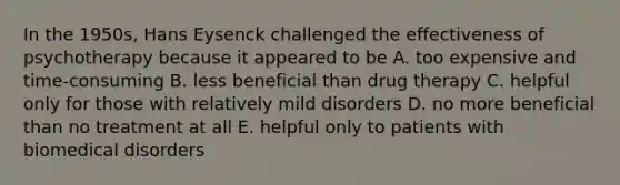 In the 1950s, Hans Eysenck challenged the effectiveness of psychotherapy because it appeared to be A. too expensive and time-consuming B. less beneficial than drug therapy C. helpful only for those with relatively mild disorders D. no more beneficial than no treatment at all E. helpful only to patients with biomedical disorders