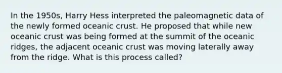 In the 1950s, Harry Hess interpreted the paleomagnetic data of the newly formed oceanic crust. He proposed that while new oceanic crust was being formed at the summit of the oceanic ridges, the adjacent oceanic crust was moving laterally away from the ridge. What is this process called?