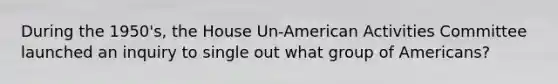 During the 1950's, the House Un-American Activities Committee launched an inquiry to single out what group of Americans?