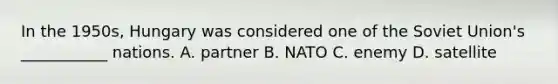 In the 1950s, Hungary was considered one of the Soviet Union's ___________ nations. A. partner B. NATO C. enemy D. satellite