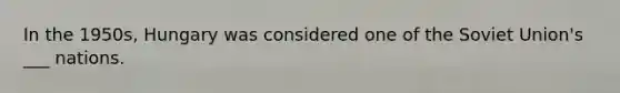 In the 1950s, Hungary was considered one of the Soviet Union's ___ nations.