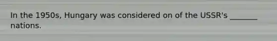 In the 1950s, Hungary was considered on of the USSR's _______ nations.