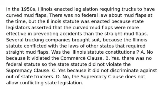 In the 1950s, Illinois enacted legislation requiring trucks to have curved mud flaps. There was no federal law about mud flaps at the time, but the Illinois statute was enacted because state legislators asserted that the curved mud flaps were more effective in preventing accidents than the straight mud flaps. Several trucking companies brought suit, because the Illinois statute conflicted with the laws of other states that required straight mud flaps. Was the Illinois statute constitutional? A. No because it violated the Commerce Clause. B. Yes, there was no federal statute so the state statute did not violate the Supremacy Clause. C. Yes because it did not discriminate against out of state truckers. D. No, the Supremacy Clause does not allow conflicting state legislation.