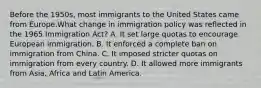 Before the 1950s, most immigrants to the United States came from Europe.​​What change in immigration policy was reflected in the 1965 Immigration Act? A. It set large quotas to encourage European immigration. B. It enforced a complete ban on immigration from China. C. It imposed stricter quotas on immigration from every country. D. It allowed more immigrants from Asia, Africa and Latin America.