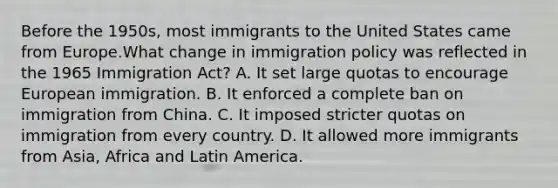 Before the 1950s, most immigrants to the United States came from Europe.​​What change in immigration policy was reflected in the 1965 Immigration Act? A. It set large quotas to encourage European immigration. B. It enforced a complete ban on immigration from China. C. It imposed stricter quotas on immigration from every country. D. It allowed more immigrants from Asia, Africa and Latin America.