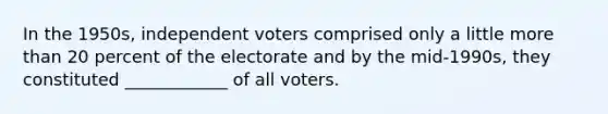 In the 1950s, independent voters comprised only a little <a href='https://www.questionai.com/knowledge/keWHlEPx42-more-than' class='anchor-knowledge'>more than</a> 20 percent of the electorate and by the mid-1990s, they constituted ____________ of all voters.