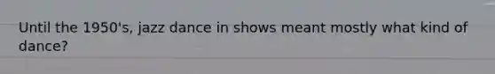 Until the 1950's, jazz dance in shows meant mostly what kind of dance?