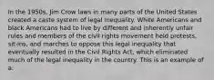 In the 1950s, Jim Crow laws in many parts of the United States created a caste system of legal inequality. White Americans and black Americans had to live by different and inherently unfair rules and members of the civil rights movement held protests, sit-ins, and marches to oppose this legal inequality that eventually resulted in the Civil Rights Act, which eliminated much of the legal inequality in the country. This is an example of a: