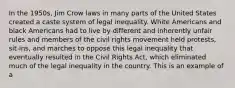 In the 1950s, Jim Crow laws in many parts of the United States created a caste system of legal inequality. White Americans and black Americans had to live by different and inherently unfair rules and members of the civil rights movement held protests, sit-ins, and marches to oppose this legal inequality that eventually resulted in the Civil Rights Act, which eliminated much of the legal inequality in the country. This is an example of a