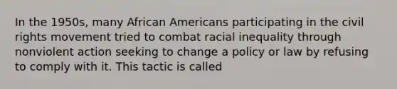 In the 1950s, many African Americans participating in the civil rights movement tried to combat racial inequality through nonviolent action seeking to change a policy or law by refusing to comply with it. This tactic is called