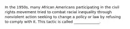 In the 1950s, many African Americans participating in the civil rights movement tried to combat racial inequality through nonviolent action seeking to change a policy or law by refusing to comply with it. This tactic is called ______________.