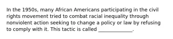 In the 1950s, many African Americans participating in the civil rights movement tried to combat racial inequality through nonviolent action seeking to change a policy or law by refusing to comply with it. This tactic is called ______________.