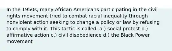 In the 1950s, many African Americans participating in the civil rights movement tried to combat racial inequality through nonviolent action seeking to change a policy or law by refusing to comply with it. This tactic is called: a.) social protest b.) affirmative action c.) civil disobedience d.) the Black Power movement