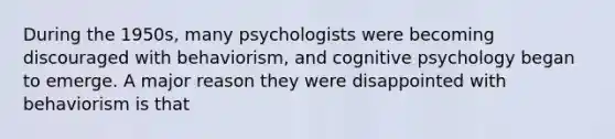 During the 1950s, many psychologists were becoming discouraged with behaviorism, and cognitive psychology began to emerge. A major reason they were disappointed with behaviorism is that