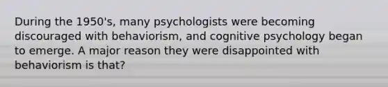 During the 1950's, many psychologists were becoming discouraged with behaviorism, and cognitive psychology began to emerge. A major reason they were disappointed with behaviorism is that?