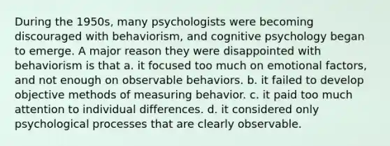 During the 1950s, many psychologists were becoming discouraged with behaviorism, and cognitive psychology began to emerge. A major reason they were disappointed with behaviorism is that a. it focused too much on emotional factors, and not enough on observable behaviors. b. it failed to develop objective methods of measuring behavior. c. it paid too much attention to individual differences. d. it considered only psychological processes that are clearly observable.