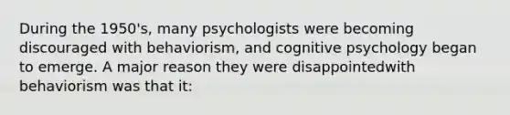 During the 1950's, many psychologists were becoming discouraged with behaviorism, and cognitive psychology began to emerge. A major reason they were disappointedwith behaviorism was that it: