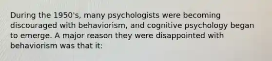 During the 1950's, many psychologists were becoming discouraged with behaviorism, and cognitive psychology began to emerge. A major reason they were disappointed with behaviorism was that it: