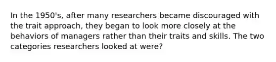 In the 1950's, after many researchers became discouraged with the trait approach, they began to look more closely at the behaviors of managers rather than their traits and skills. The two categories researchers looked at were?