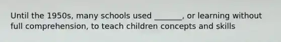 Until the 1950s, many schools used _______, or learning without full comprehension, to teach children concepts and skills