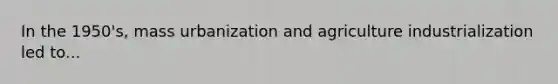 In the 1950's, mass urbanization and agriculture industrialization led to...