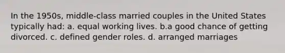 In the 1950s, middle-class married couples in the United States typically had: a. equal working lives. b.a good chance of getting divorced. c. defined gender roles. d. arranged marriages