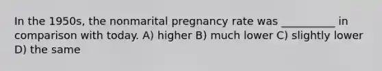 In the 1950s, the nonmarital pregnancy rate was __________ in comparison with today. A) higher B) much lower C) slightly lower D) the same