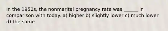 In the 1950s, the nonmarital pregnancy rate was ______ in comparison with today. a) higher b) slightly lower c) much lower d) the same