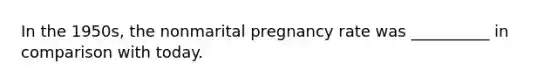 In the 1950s, the nonmarital pregnancy rate was __________ in comparison with today.