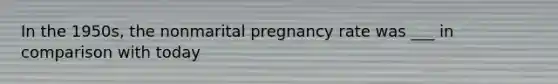 In the 1950s, the nonmarital pregnancy rate was ___ in comparison with today