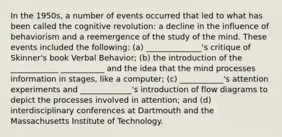 In the 1950s, a number of events occurred that led to what has been called the cognitive revolution: a decline in the influence of behaviorism and a reemergence of the study of the mind. These events included the following: (a) ______________'s critique of Skinner's book Verbal Behavior; (b) the introduction of the ____________ ___________ and the idea that the mind processes information in stages, like a computer; (c) ___________'s attention experiments and _____________'s introduction of flow diagrams to depict the processes involved in attention; and (d) interdisciplinary conferences at Dartmouth and the Massachusetts Institute of Technology.