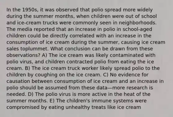 In the 1950s, it was observed that polio spread more widely during the summer months, when children were out of school and ice-cream trucks were commonly seen in neighborhoods. The media reported that an increase in polio in school-aged children could be directly correlated with an increase in the consumption of ice cream during the summer, causing ice cream sales toplummet. What conclusion can be drawn from these observations? A) The ice cream was likely contaminated with polio virus, and children contracted polio from eating the ice cream. B) The ice cream truck worker likely spread polio to the children by coughing on the ice cream. C) No evidence for causation between consumption of ice cream and an increase in polio should be assumed from these data—more research is needed. D) The polio virus is more active in the heat of the summer months. E) The children's immune systems were compromised by eating unhealthy treats like ice cream