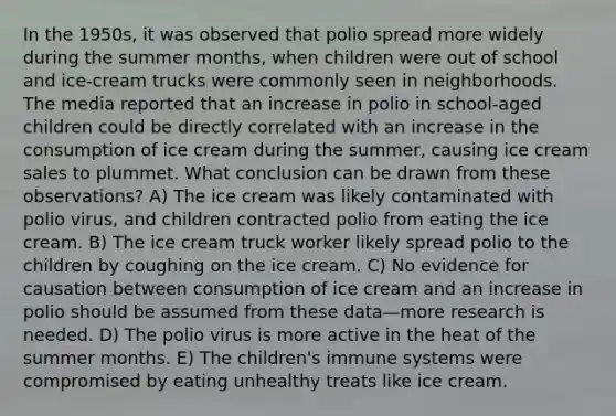 In the 1950s, it was observed that polio spread more widely during the summer months, when children were out of school and ice-cream trucks were commonly seen in neighborhoods. The media reported that an increase in polio in school-aged children could be directly correlated with an increase in the consumption of ice cream during the summer, causing ice cream sales to plummet. What conclusion can be drawn from these observations? A) The ice cream was likely contaminated with polio virus, and children contracted polio from eating the ice cream. B) The ice cream truck worker likely spread polio to the children by coughing on the ice cream. C) No evidence for causation between consumption of ice cream and an increase in polio should be assumed from these data—more research is needed. D) The polio virus is more active in the heat of the summer months. E) The children's immune systems were compromised by eating unhealthy treats like ice cream.