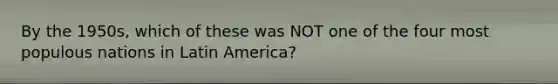 By the 1950s, which of these was NOT one of the four most populous nations in Latin America?