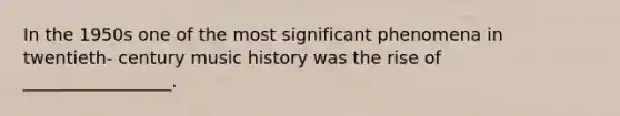 In the 1950s one of the most significant phenomena in twentieth- century music history was the rise of _________________.