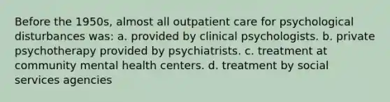 Before the 1950s, almost all out<a href='https://www.questionai.com/knowledge/kbiTbGs3vS-patient-care' class='anchor-knowledge'>patient care</a> for psychological disturbances was: a. provided by clinical psychologists. b. private psychotherapy provided by psychiatrists. c. treatment at <a href='https://www.questionai.com/knowledge/kQquwU7fzi-community-mental-health' class='anchor-knowledge'>community mental health</a> centers. d. treatment by social services agencies