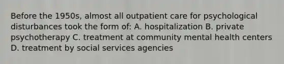 Before the 1950s, almost all outpatient care for psychological disturbances took the form of: A. hospitalization B. private psychotherapy C. treatment at community mental health centers D. treatment by social services agencies