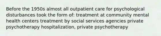 Before the 1950s almost all outpatient care for psychological disturbances took the form of: treatment at community mental health centers treatment by social services agencies private psychotherapy hospitalization, private psychotherapy