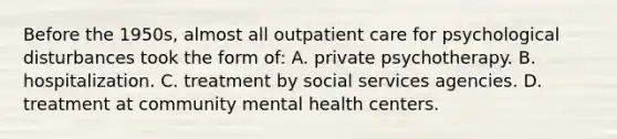 Before the 1950s, almost all outpatient care for psychological disturbances took the form of: A. private psychotherapy. B. hospitalization. C. treatment by social services agencies. D. treatment at community mental health centers.