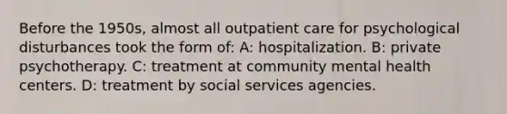 Before the 1950s, almost all outpatient care for psychological disturbances took the form of: A: hospitalization. B: private psychotherapy. C: treatment at community mental health centers. D: treatment by social services agencies.