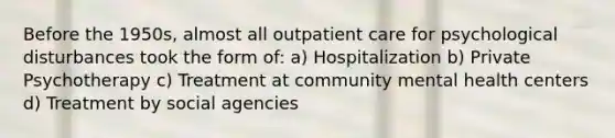 Before the 1950s, almost all out<a href='https://www.questionai.com/knowledge/kbiTbGs3vS-patient-care' class='anchor-knowledge'>patient care</a> for psychological disturbances took the form of: a) Hospitalization b) Private Psychotherapy c) Treatment at <a href='https://www.questionai.com/knowledge/kQquwU7fzi-community-mental-health' class='anchor-knowledge'>community mental health</a> centers d) Treatment by social agencies