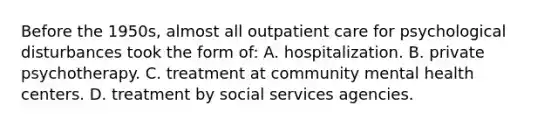 Before the 1950s, almost all outpatient care for psychological disturbances took the form of: A. hospitalization. B. private psychotherapy. C. treatment at community mental health centers. D. treatment by social services agencies.