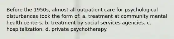 Before the 1950s, almost all outpatient care for psychological disturbances took the form of: a. treatment at community mental health centers. b. treatment by social services agencies. c. hospitalization. d. private psychotherapy.