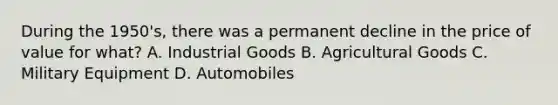 During the 1950's, there was a permanent decline in the price of value for what? A. Industrial Goods B. Agricultural Goods C. Military Equipment D. Automobiles