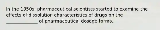 In the 1950s, pharmaceutical scientists started to examine the effects of dissolution characteristics of drugs on the ______________ of pharmaceutical dosage forms.