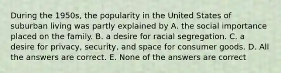 During the 1950s, the popularity in the United States of suburban living was partly explained by A. the social importance placed on the family. B. a desire for racial segregation. C. a desire for privacy, security, and space for consumer goods. D. All the answers are correct. E. None of the answers are correct